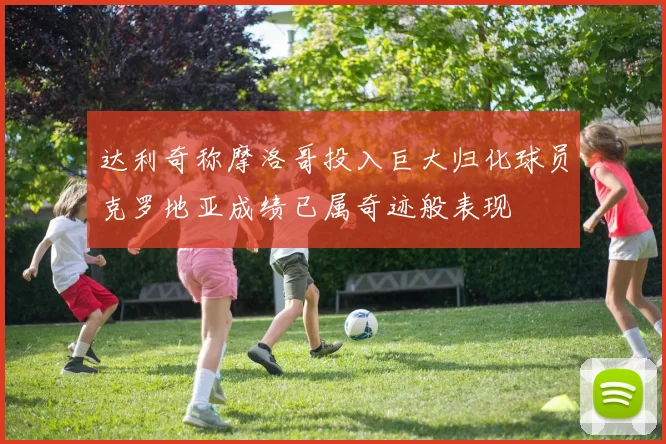 达利奇称摩洛哥投入巨大归化球员克罗地亚成绩已属奇迹般表现