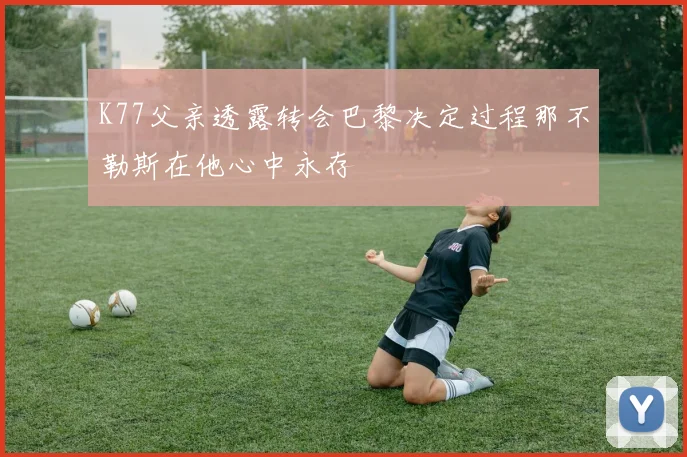 K77父亲透露转会巴黎决定过程那不勒斯在他心中永存