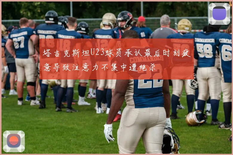 塔吉克斯坦U23球员承认最后时刻疲惫导致注意力不集中遭绝杀