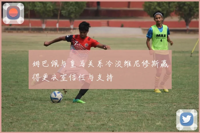 姆巴佩与皇马关系冷淡维尼修斯赢得更衣室信任与支持
