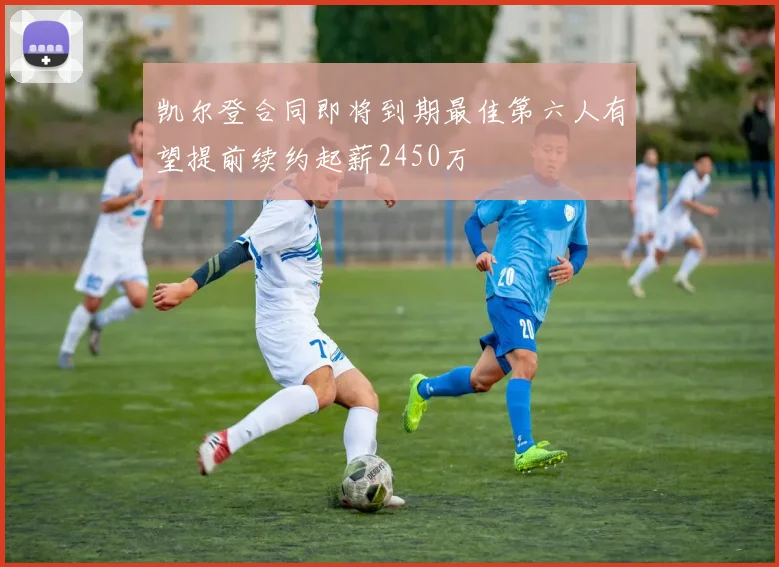 凯尔登合同即将到期最佳第六人有望提前续约起薪2450万