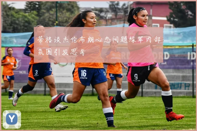 蒂格谈杰伦布朗心态问题绿军内部氛围引发思考