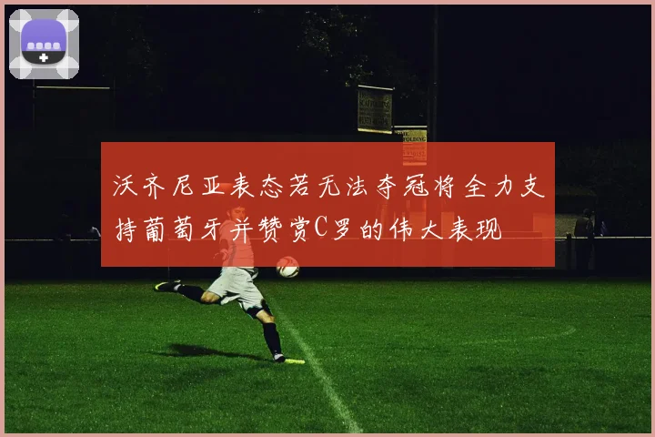 沃齐尼亚表态若无法夺冠将全力支持葡萄牙并赞赏C罗的伟大表现
