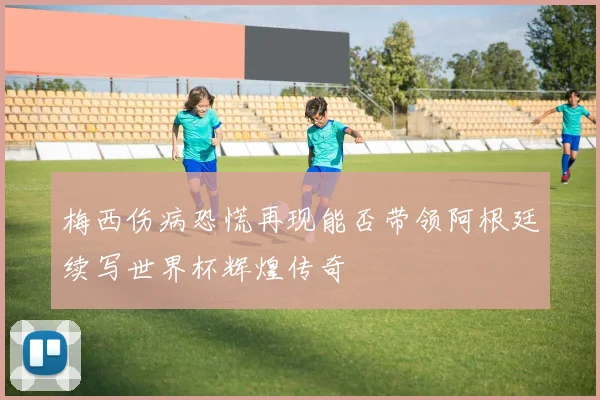 梅西伤病恐慌再现能否带领阿根廷续写世界杯辉煌传奇