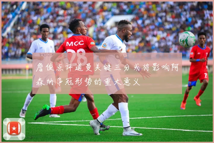 詹俊点评道曼关键三分或将影响阿森纳争冠形势的重大意义