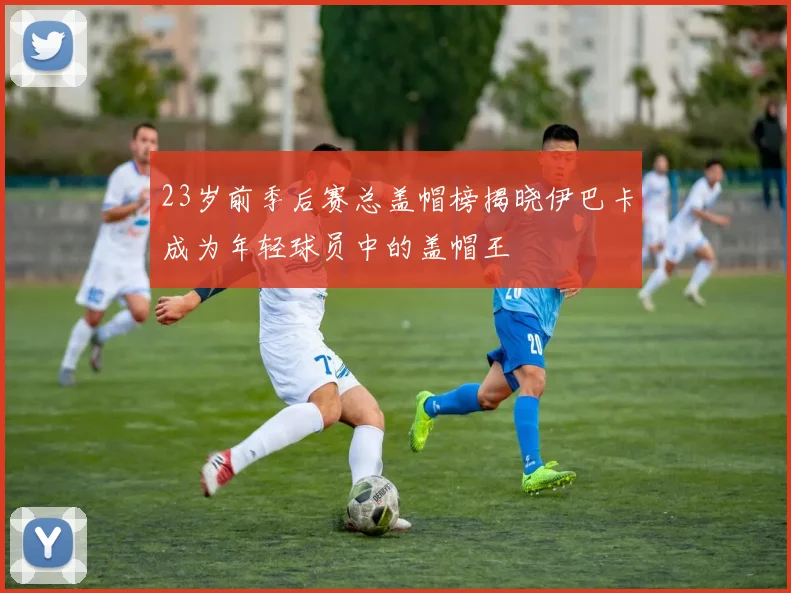 23岁前季后赛总盖帽榜揭晓伊巴卡成为年轻球员中的盖帽王