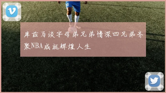 库兹马谈字母弟兄弟情深四兄弟齐聚NBA成就辉煌人生