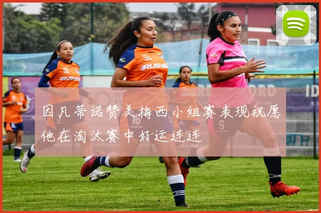 因凡蒂诺赞美梅西小组赛表现祝愿他在淘汰赛中好运连连