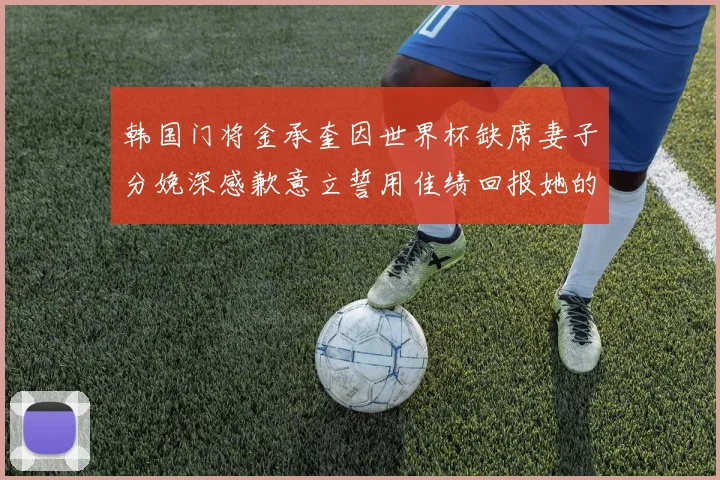 韩国门将金承奎因世界杯缺席妻子分娩深感歉意立誓用佳绩回报她的支持与爱