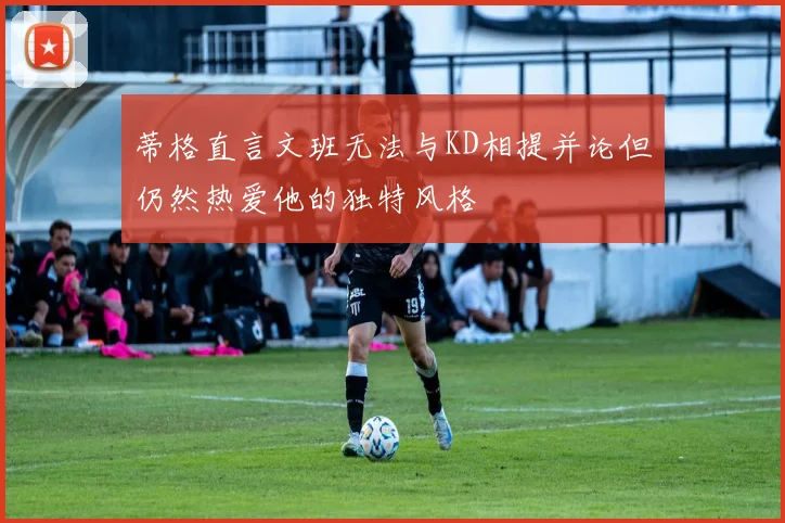 蒂格直言文班无法与KD相提并论但仍然热爱他的独特风格