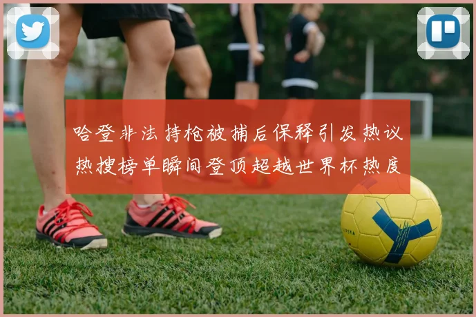 哈登非法持枪被捕后保释引发热议热搜榜单瞬间登顶超越世界杯热度