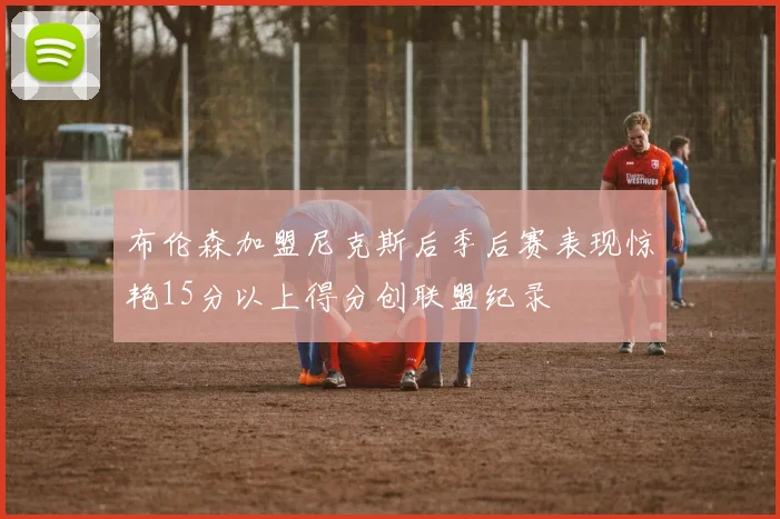 布伦森加盟尼克斯后季后赛表现惊艳15分以上得分创联盟纪录