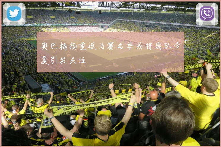 奥巴梅扬重返马赛名单或将离队今夏引发关注