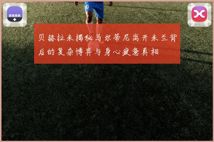 贝赫拉米揭秘马尔蒂尼离开米兰背后的复杂博弈与身心疲惫真相