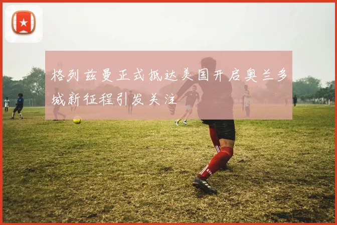 格列兹曼正式抵达美国开启奥兰多城新征程引发关注