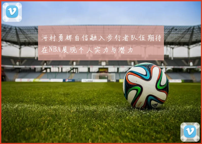 河村勇辉自信融入步行者队伍期待在NBA展现个人实力与潜力