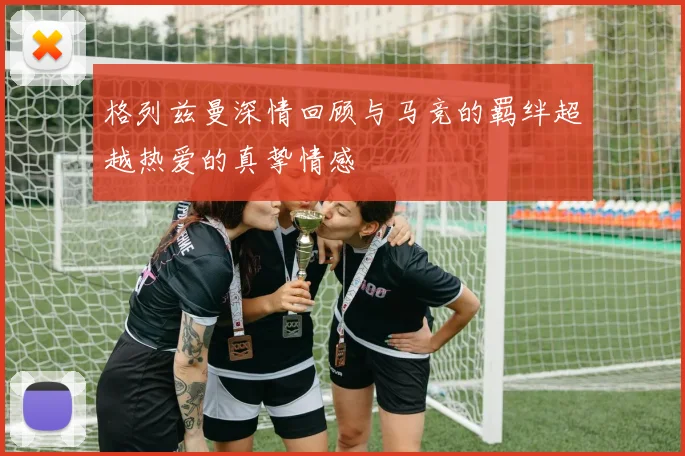 格列兹曼深情回顾与马竞的羁绊超越热爱的真挚情感