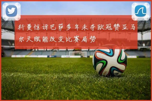 科曼惊讶巴萨多年未夺欧冠赞亚马尔天赋能改变比赛局势